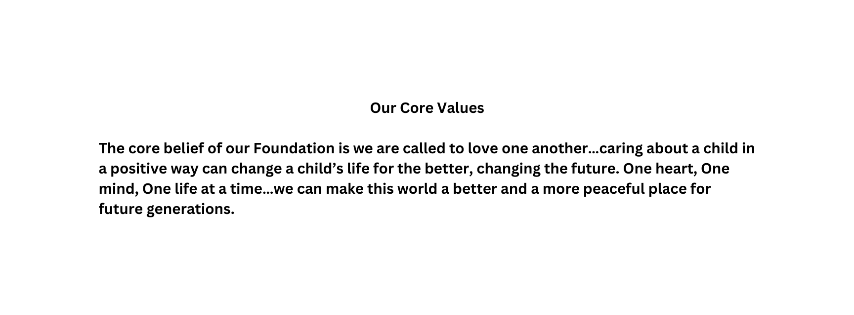 Our Core Values The core belief of our Foundation is we are called to love one another caring about a child in a positive way can change a child s life for the better changing the future One heart One mind One life at a time we can make this world a better and a more peaceful place for future generations