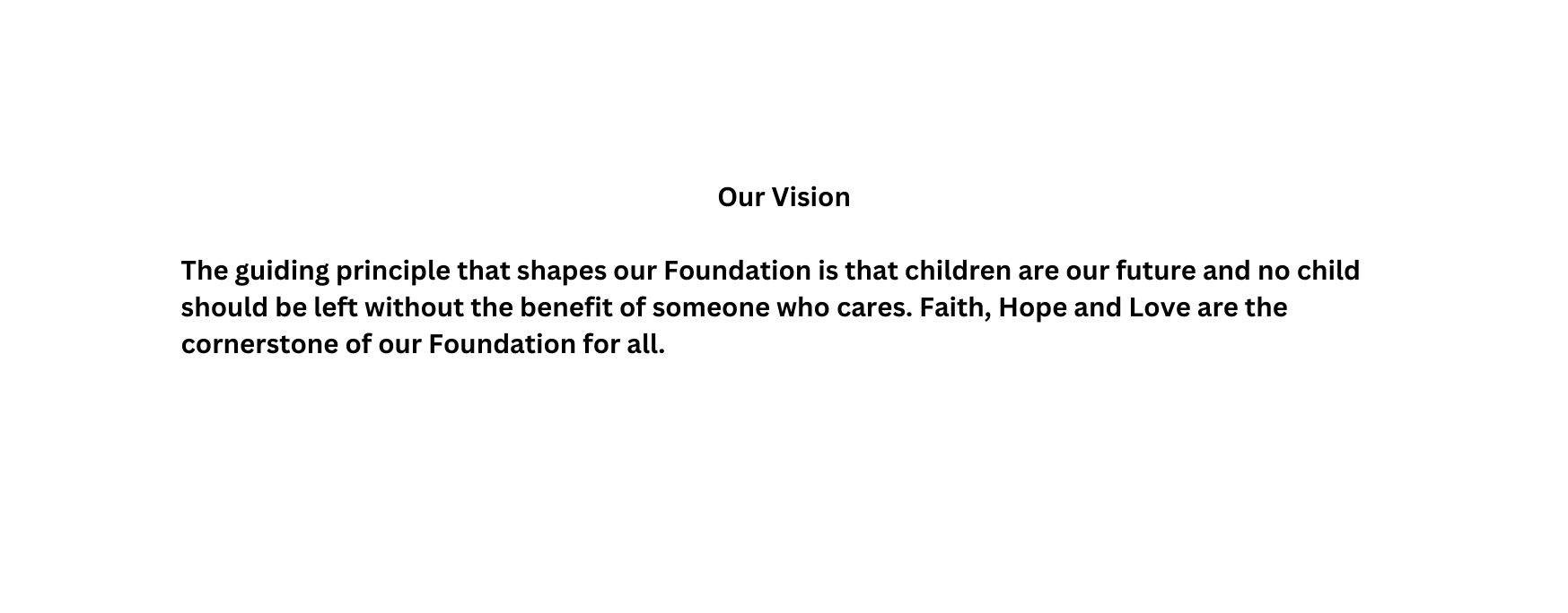 Our Vision The guiding principle that shapes our Foundation is that children are our future and no child should be left without the benefit of someone who cares Faith Hope and Love are the cornerstone of our Foundation for all