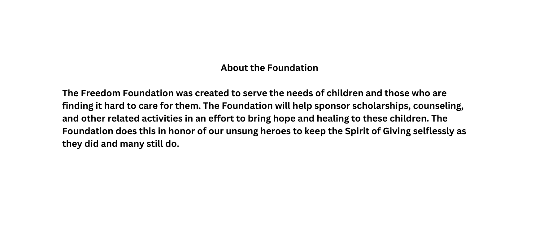 About the Foundation The Freedom Foundation was created to serve the needs of children and those who are finding it hard to care for them The Foundation will help sponsor scholarships counseling and other related activities in an effort to bring hope and healing to these children The Foundation does this in honor of our unsung heroes to keep the Spirit of Giving selflessly as they did and many still do