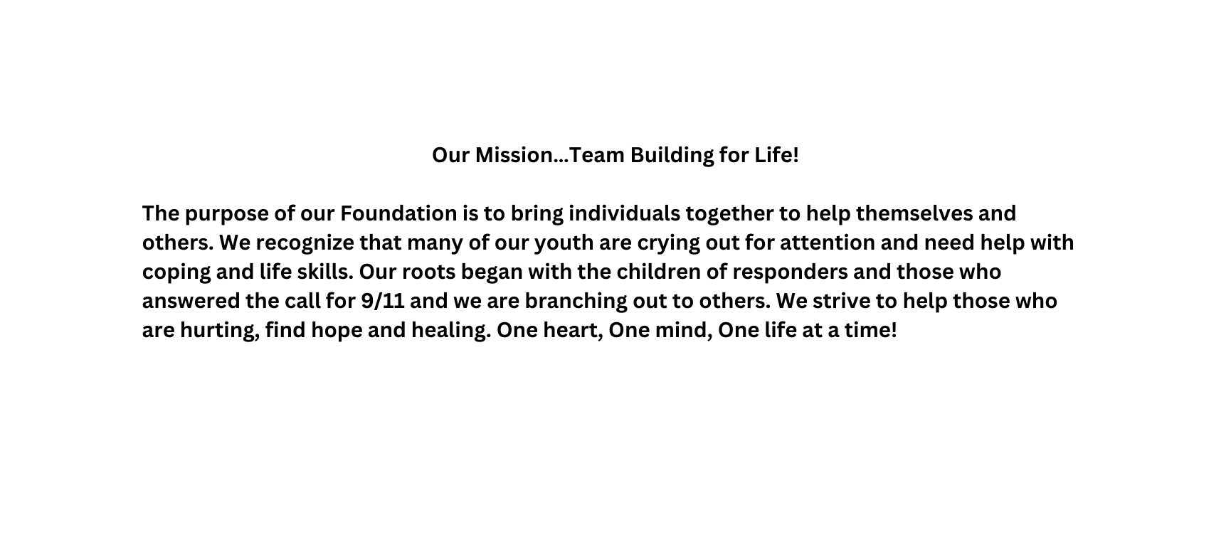 Our Mission Team Building for Life The purpose of our Foundation is to bring individuals together to help themselves and others We recognize that many of our youth are crying out for attention and need help with coping and life skills Our roots began with the children of responders and those who answered the call for 9 11 and we are branching out to others We strive to help those who are hurting find hope and healing One heart One mind One life at a time