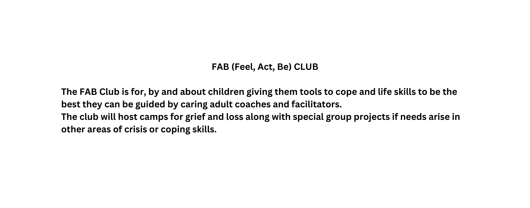 FAB Feel Act Be CLUB The FAB Club is for by and about children giving them tools to cope and life skills to be the best they can be guided by caring adult coaches and facilitators The club will host camps for grief and loss along with special group projects if needs arise in other areas of crisis or coping skills